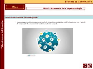 • Me parece algo beneficioso, ya que usar la tecnología con unas bases pedagógicas puede influenciar muy bien a la ayuda
de la adquisición de conocimientos de una forma mucho más acelerada.
▪ Valoración-reflexión personal/grupal:
Mitos
Sociedad de la Información
TIC
aplicadas
a
la
Educación
Mito 5 : Existencia de la supertecnología
 