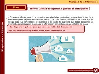 Valoración-reflexión personal/grupal
▪ Como en cualquier espacio de comunicación debe haber regulación y aunque internet nos de la
libertad de poder expresarnos con más libertad que otros medios, también ha de contar con un
código ético. La participación es igualitaria sí se parte del supuesto que todos poseemos las
mismas herramientas para el acceso a la información, pero esto no es así en todos los casos.
Mitos
Sociedad de la Información
TIC
aplicadas
a
la
Educación
~Que haya una regulación pero que se acepte la libertad de expresión
~No hay participación igualitaria en las redes, debería pero no.
Mito 6 : Libertad de expresión e igualdad de participación
 