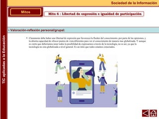 • Claramente debe haber una libertad de expresión que favorezca la fluidez del conocimiento, por parte de las opiniones, y
la abierta capacidad de ofrecer puntos de vista diferentes para ver el conocimiento de manera mas globalizada. Y aunque
es cierto que deberíamos tener todos la posibilidad de expresarnos a través de la tecnología, no es así, ya que la
tecnología no esta globalizada a nivel general. Es un mito que todos estamos conectados.
▪ Valoración-reflexión personal/grupal:
Mitos
Sociedad de la Información
TIC
aplicadas
a
la
Educación
Mito 6 : Libertad de expresión e igualdad de participación
 