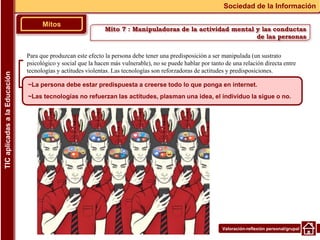 Valoración-reflexión personal/grupal
Para que produzcan este efecto la persona debe tener una predisposición a ser manipulada (un sustrato
psicológico y social que la hacen más vulnerable), no se puede hablar por tanto de una relación directa entre
tecnologías y actitudes violentas. Las tecnologías son reforzadoras de actitudes y predisposiciones.
▪
Mitos
Sociedad de la Información
TIC
aplicadas
a
la
Educación
~La persona debe estar predispuesta a creerse todo lo que ponga en internet.
~Las tecnologías no refuerzan las actitudes, plasman una idea, el individuo la sigue o no.
Mito 7 : Manipuladoras de la actividad mental y las conductas
de las personas
 