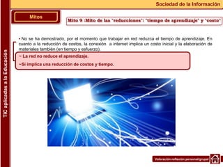 Valoración-reflexión personal/grupal
▪ No se ha demostrado, por el momento que trabajar en red reduzca el tiempo de aprendizaje. En
cuanto a la reducción de costos, la conexión a internet implica un costo inicial y la elaboración de
materiales también (en tiempo y esfuerzo).
Mitos
Sociedad de la Información
TIC
aplicadas
a
la
Educación
~ La red no reduce el aprendizaje.
~Sí implica una reducción de costos y tiempo.
Mito 9 :Mito de las "reducciones": "tiempo de aprendizaje" y "costo"
 
