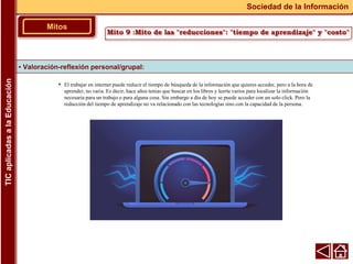 • El trabajar en internet puede reducir el tiempo de búsqueda de la información que quieres acceder, pero a la hora de
aprender, no varia. Es decir, hace años tenias que buscar en los libros y leerte varios para localizar la información
necesaria para un trabajo o para alguna cosa. Sin embargo a día de hoy se puede acceder con un solo click. Pero la
reducción del tiempo de aprendizaje no va relacionado con las tecnologías sino con la capacidad de la persona.
▪ Valoración-reflexión personal/grupal:
Mitos
Sociedad de la Información
TIC
aplicadas
a
la
Educación
Mito 9 :Mito de las "reducciones": "tiempo de aprendizaje" y "costo"
 