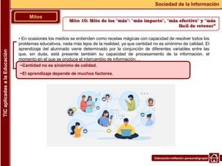 Valoración-reflexión personal/grupal
▪ En ocasiones los medios se entienden como recetas mágicas con capacidad de resolver todos los
problemas educativos, nada más lejos de la realidad, ya que cantidad no es sinónimo de calidad. El
aprendizaje del alumnado viene determinado por la conjunción de diferentes variables entre las
que, sin duda, está presente también su capacidad de procesamiento de la información, el
momento en el que se produce el intercambio de información,…
Mitos
Sociedad de la Información
TIC
aplicadas
a
la
Educación
~Cantidad no es sinónimo de calidad.
~El aprendizaje depende de muchos factores.
Mito 10: Mito de los "más": "más impacto", "más efectivo" y "más
fácil de retener”
 