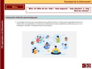 • La tecnología no hace que los conocimientos sean mas fáciles de retener, ni mejora nuestra capacidad de retención. El
alumno tiene unas capacidades y son estas las que condicionan como será su aprendizaje, el hecho de que use o no la
tecnología es secundario a la adquisición de los conocimientos.
▪ Valoración-reflexión personal/grupal:
Mitos
Sociedad de la Información
TIC
aplicadas
a
la
Educación
Mito 10: Mito de los "más": "más impacto", "más efectivo" y "más
fácil de retener”
 