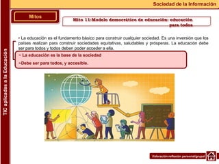 Valoración-reflexión personal/grupal
▪ La educación es el fundamento básico para construir cualquier sociedad. Es una inversión que los
países realizan para construir sociedades equitativas, saludables y prósperas. La educación debe
ser para todos y todos deben poder acceder a ella.
Mitos
Sociedad de la Información
TIC
aplicadas
a
la
Educación
~ La educación es la base de la sociedad
~Debe ser para todos, y accesible.
Mito 11:Modelo democrático de educación: educación
para todos
 