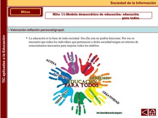 • La educación es la base de toda sociedad. Sin ella esta no podría funcionar. Por eso es
necesario que todos los individuos que pertenecen a dicha sociedad tengan un mínimo de
conocimientos necesarios para mejorar todos los ámbitos.
▪ Valoración-reflexión personal/grupal:
Mitos
Sociedad de la Información
TIC
aplicadas
a
la
Educación
Mito 11:Modelo democrático de educación: educación
para todos
 
