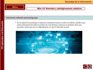 • En mi opinión la tecnología es imparcial, totalmente neutra en todos los ámbitos, debido a que
ofrece información de todos los puntos de vista distintos. Entonces no podemos decir que
transmita valores por que eso dependerá de a lo que el individuo acceda.
▪ Valoración-reflexión personal/grupal:
Mitos
Sociedad de la Información
TIC
aplicadas
a
la
Educación
Mito 12: Neutrales y axiológicamente asépticas
 