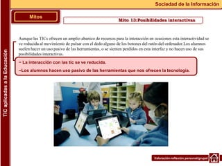 Valoración-reflexión personal/grupal
Aunque las TICs ofrecen un amplio abanico de recursos para la interacción en ocasiones esta interactividad se
ve reducida al movimiento de pulsar con el dedo alguno de los botones del ratón del ordenador.Los alumnos
suelen hacer un uso pasivo de las herramientas, o se sienten perdidos en esta interfaz y no hacen uso de sus
posibilidades interactivas.
▪
Mitos
Sociedad de la Información
TIC
aplicadas
a
la
Educación
~ La interacción con las tic se ve reducida.
~Los alumnos hacen uso pasivo de las herramientas que nos ofrecen la tecnología.
Mito 13:Posibilidades interactivas
 