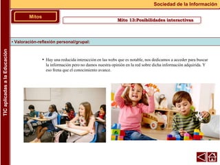 • Hay una reducida interacción en las webs que es notable, nos dedicamos a acceder para buscar
la información pero no damos nuestra opinión en la red sobre dicha información adquirida. Y
eso frena que el conocimiento avance.
▪ Valoración-reflexión personal/grupal:
Mitos
Sociedad de la Información
TIC
aplicadas
a
la
Educación
Mito 13:Posibilidades interactivas
 