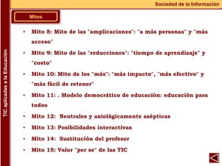 Mitos
Sociedad de la Información
TIC
aplicadas
a
la
Educación
▪ Mito 8: Mito de las "amplicaciones": "a más personas" y "más
acceso"
▪ Mito 9: Mito de las "reducciones": "tiempo de aprendizaje" y
"costo"
▪ Mito 10: Mito de los "más": "más impacto", "más efectivo" y
"más fácil de retener"
▪ Mito 11: . Modelo democrático de educación: educación para
todos
▪ Mito 12: Neutrales y axiológicamente asépticas
▪ Mito 13: Posibilidades interactivas
▪ Mito 14: Sustitución del profesor
▪ Mito 15: Valor "per se" de las TIC
 
