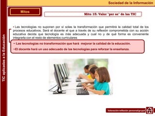 Valoración-reflexión personal/grupal
▪ Las tecnologías no suponen por sí solas la transformación que permitirá la calidad total de los
procesos educativos. Será el docente el que a través de su reflexión comprometida con su acción
educativa decida que tecnología es más adecuada y cual no y de qué forma es conveniente
integrarla con el resto de elementos curriculares
Mitos
Sociedad de la Información
TIC
aplicadas
a
la
Educación
~ Las tecnologías no transformación que hará mejorar la calidad de la educación.
~El docente hará un uso adecuado de las tecnologías para reforzar la enseñanza.
Mito 15: Valor "per se" de las TIC
 
