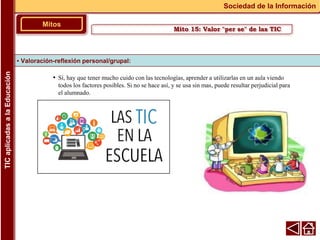 • Sí, hay que tener mucho cuido con las tecnologías, aprender a utilizarlas en un aula viendo
todos los factores posibles. Si no se hace así, y se usa sin mas, puede resultar perjudicial para
el alumnado.
▪ Valoración-reflexión personal/grupal:
Mitos
Sociedad de la Información
TIC
aplicadas
a
la
Educación
Mito 15: Valor "per se" de las TIC
 