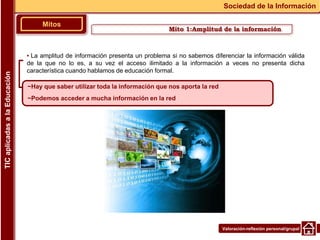 Valoración-reflexión personal/grupal
▪ La amplitud de información presenta un problema si no sabemos diferenciar la información válida
de la que no lo es, a su vez el acceso ilimitado a la información a veces no presenta dicha
característica cuando hablamos de educación formal.
Mito 1:Amplitud de la información
Mitos
Sociedad de la Información
TIC
aplicadas
a
la
Educación
~Hay que saber utilizar toda la información que nos aporta la red
~Podemos acceder a mucha información en la red
 