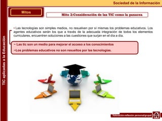 Valoración-reflexión personal/grupal
▪ Las tecnologías son simples medios, no resuelven por sí mismas los problemas educativos. Los
agentes educativos serán los que a través de la adecuada integración de todos los elementos
curriculares, encuentren soluciones a las cuestiones que surjan en el día a día.
Mitos
Sociedad de la Información
TIC
aplicadas
a
la
Educación
~ Las tic son un medio para mejorar el acceso a los conocimientos
~Los problemas educativos no son resueltos por las tecnologías.
Mito 2:Consideración de las TIC como la panacea
 