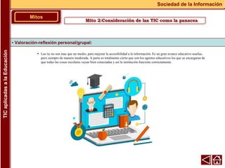 • Las tic no son mas que un medio, para mejorar la accesibilidad a la información. Es un gran avance educativo usarlas,
pero siempre de manera moderada. A parte es totalmente cierto que son los agentes educativos los que se encargaran de
que todas las cosas escolares vayan bien conectadas y así la institución funcione correctamente.
▪ Valoración-reflexión personal/grupal:
Mitos
Sociedad de la Información
TIC
aplicadas
a
la
Educación
Mito 2:Consideración de las TIC como la panacea
 