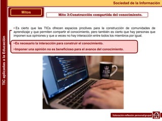 Valoración-reflexión personal/grupal
▪ Es cierto que las TICs ofrecen espacios proclives para la construcción de comunidades de
aprendizaje y que permiten compartir el conocimiento, pero también es cierto que hay personas que
imponen sus opiniones y que a veces no hay interacción entre todos los miembros por igual.
Mitos
Sociedad de la Información
TIC
aplicadas
a
la
Educación
~Es necesario la interacción para construir el conocimiento.
~Imponer una opinión no es beneficioso para el avance del conocimiento.
Mito 3:Construcción compartida del conocimiento.
 