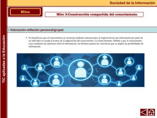 • Es beneficioso que el conocimiento se construya mediante interacciones, la imposición de una información por parte de
un individuo no ayuda al avance de la adquisición del conocimiento. Lo limita bastante. Debido a que el conocimiento
crece mediante las opiniones sobre la información, los distintos puntos de vista hacen que se amplíe las posibilidades de
información.
▪ Valoración-reflexión personal/grupal:
Mitos
Sociedad de la Información
TIC
aplicadas
a
la
Educación
Mito 3:Construcción compartida del conocimiento.
 