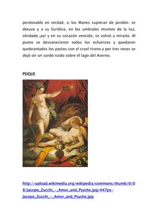 perdonable en verdad, si los Manes supieran de perdón: se
detuvo y a su Eurídice, en los umbrales mismos de la luz,
olvidado ¡ay! y en su corazón vencido, se volvió a mirarla. Al
punto se desvanecieron todos los esfuerzos y quedaron
quebrantados los pactos con el cruel tirano y por tres veces se
dejó oír un sordo ruido sobre el lago del Averno.



PSIQUE




http://upload.wikimedia.org/wikipedia/commons/thumb/0/0
8/Jacopo_Zucchi_-_Amor_and_Psyche.jpg/447px-
Jacopo_Zucchi_-_Amor_and_Psyche.jpg
 