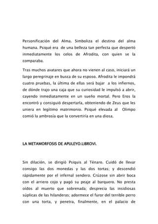 Personificación del Alma. Simboliza el destino del alma
humana. Psiqué era de una belleza tan perfecta que despertó
inmediatamente los celos de Afrodita, con quien se la
comparaba.

Tras muchos avatares que ahora no vienen al caso, iniciará un
largo peregrinaje en busca de su esposo. Afrodita le impondrá
cuatro pruebas, la última de ellas será bajar a los infiernos,
de dónde trajo una caja que su curiosidad le impulsó a abrir,
cayendo inmediatamente en un sueño mortal. Pero Eros la
encontró y consiguió despertarla, obteniendo de Zeus que les
uniera en legítimo matrimonio. Psiqué elevada al        Olimpo
comió la ambrosía que la convertiría en una diosa.




LA METAMORFOSIS DE APULEYO.LIBROVI.



Sin dilación, se dirigió Psiquis al Ténaro. Cuidó de llevar
consigo las dos monedas y las dos tortas; y descendió
rápidamente por el infernal sendero. Crúzose sin abrir boca
con el arriero cojo y pagó su peaje al barquero. No presta
oídos al muerto que sobrenada; desprecia las insidiosas
súplicas de las hilanderas; adormece el furor del terrible perro
con una torta, y penetra, finalmente, en el palacio de
 