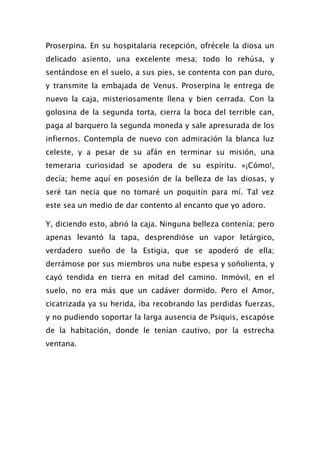 Proserpina. En su hospitalaria recepción, ofrécele la diosa un
delicado asiento, una excelente mesa; todo lo rehúsa, y
sentándose en el suelo, a sus pies, se contenta con pan duro,
y transmite la embajada de Venus. Proserpina le entrega de
nuevo la caja, misteriosamente llena y bien cerrada. Con la
golosina de la segunda torta, cierra la boca del terrible can,
paga al barquero la segunda moneda y sale apresurada de los
infiernos. Contempla de nuevo con admiración la blanca luz
celeste, y a pesar de su afán en terminar su misión, una
temeraria curiosidad se apodera de su espíritu. »¡Cómo!,
decía; heme aquí en posesión de la belleza de las diosas, y
seré tan necia que no tomaré un poquitín para mí. Tal vez
este sea un medio de dar contento al encanto que yo adoro.

Y, diciendo esto, abrió la caja. Ninguna belleza contenía; pero
apenas levantó la tapa, desprendióse un vapor letárgico,
verdadero sueño de la Estigia, que se apoderó de ella;
derrámose por sus miembros una nube espesa y soñolienta, y
cayó tendida en tierra en mitad del camino. Inmóvil, en el
suelo, no era más que un cadáver dormido. Pero el Amor,
cicatrizada ya su herida, iba recobrando las perdidas fuerzas,
y no pudiendo soportar la larga ausencia de Psiquis, escapóse
de la habitación, donde le tenían cautivo, por la estrecha
ventana.
 