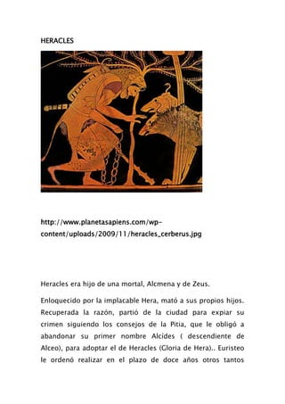 HERACLES




http://www.planetasapiens.com/wp-
content/uploads/2009/11/heracles_cerberus.jpg




Heracles era hijo de una mortal, Alcmena y de Zeus.

Enloquecido por la implacable Hera, mató a sus propios hijos.
Recuperada la razón, partió de la ciudad para expiar su
crimen siguiendo los consejos de la Pitia, que le obligó a
abandonar su primer nombre Alcídes ( descendiente de
Alceo), para adoptar el de Heracles (Gloria de Hera).. Euristeo
le ordenó realizar en el plazo de doce años otros tantos
 