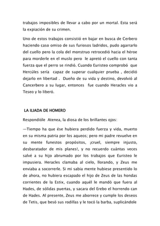 trabajos imposibles de llevar a cabo por un mortal. Esta será
la expiación de su crimen.

Uno de estos trabajos consistió en bajar en busca de Cerbero
haciendo caso omiso de sus furiosos ladridos, pudo agarrarlo
del cuello pero la cola del monstruo retrocedió hacia el héroe
para morderle en el muslo pero le apretó el cuello con tanta
fuerza que el perro se rindió. Cuando Euristeo comprobó que
Hercúles sería capaz de superar cualquier prueba , decidió
dejarlo en libertad . Dueño de su vida y destino, devolvió al
Cancerbero a su lugar, entonces fue cuando Heracles vio a
Teseo y lo liberó.



LA ILIADA DE HOMERO

Respondióle Atenea, la diosa de los brillantes ojos:

—Tiempo ha que ése hubiera perdido fuerza y vida, muerto
en su misma patria por los aqueos; pero mi padre revuelve en
su mente funestos propósitos, ¡cruel, siempre injusto,
desbaratador de mis planes!, y no recuerdo cuántas veces
salvé a su hijo abrumado por los trabajos que Euristeo le
impusiera. Heracles clamaba al cielo, llorando, y Zeus me
enviaba a socorrerle. Si mi sabia mente hubiese presentido lo
de ahora, no hubiera escapado el hijo de Zeus de las hondas
corrientes de la Estix, cuando aquél le mandó que fuera al
Hades, de sólidas puertas, y sacara del Erebo el horrendo can
de Hades. Al presente, Zeus me aborrece y cumple los deseos
de Tetis, que besó sus rodillas y le tocó la barba, suplicándole
 