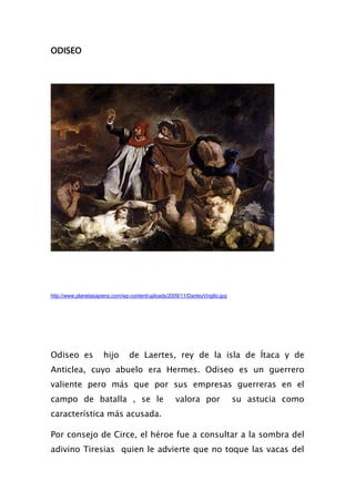 ODISEO




http://www.planetasapiens.com/wp-content/uploads/2009/11/DanteyVirgilio.jpg




Odiseo es             hijo       de Laertes, rey de la isla de Ítaca y de
Anticlea, cuyo abuelo era Hermes. Odiseo es un guerrero
valiente pero más que por sus empresas guerreras en el
campo de batalla , se le                             valora por               su astucia como
característica más acusada.

Por consejo de Circe, el héroe fue a consultar a la sombra del
adivino Tiresias quien le advierte que no toque las vacas del
 