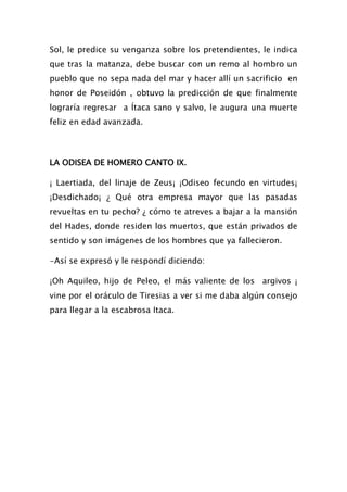 Sol, le predice su venganza sobre los pretendientes, le indica
que tras la matanza, debe buscar con un remo al hombro un
pueblo que no sepa nada del mar y hacer allí un sacrificio en
honor de Poseidón , obtuvo la predicción de que finalmente
lograría regresar a Ítaca sano y salvo, le augura una muerte
feliz en edad avanzada.



LA ODISEA DE HOMERO CANTO IX.

¡ Laertiada, del linaje de Zeus¡ ¡Odiseo fecundo en virtudes¡
¡Desdichado¡ ¿ Qué otra empresa mayor que las pasadas
revueltas en tu pecho? ¿ cómo te atreves a bajar a la mansión
del Hades, donde residen los muertos, que están privados de
sentido y son imágenes de los hombres que ya fallecieron.

-Así se expresó y le respondí diciendo:

¡Oh Aquileo, hijo de Peleo, el más valiente de los argivos ¡
vine por el oráculo de Tiresias a ver si me daba algún consejo
para llegar a la escabrosa Itaca.
 