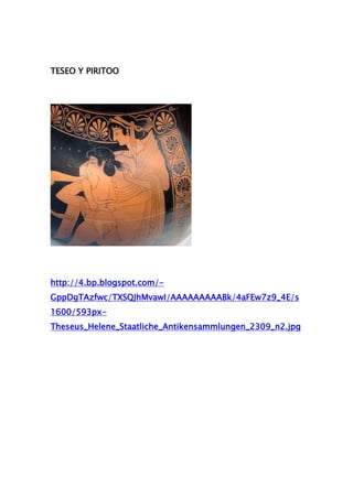 TESEO Y PIRITOO




http://4.bp.blogspot.com/-
GppDgTAzfwc/TXSQJhMvawI/AAAAAAAAABk/4aFEw7z9_4E/s
1600/593px-
Theseus_Helene_Staatliche_Antikensammlungen_2309_n2.jpg
 