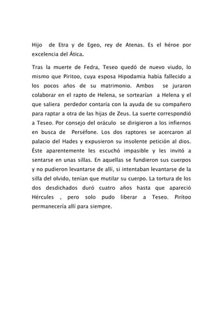 Hijo   de Etra y de Egeo, rey de Atenas. Es el héroe por
excelencia del Ática.

Tras la muerte de Fedra, Teseo quedó de nuevo viudo, lo
mismo que Piritoo, cuya esposa Hipodamia había fallecido a
los pocos años de su matrimonio. Ambos                 se juraron
colaborar en el rapto de Helena, se sortearían a Helena y el
que saliera perdedor contaría con la ayuda de su compañero
para raptar a otra de las hijas de Zeus. La suerte correspondió
a Teseo. Por consejo del oráculo se dirigieron a los infiernos
en busca de     Perséfone. Los dos raptores se acercaron al
palacio del Hades y expusieron su insolente petición al dios.
Éste aparentemente les escuchó impasible y les invitó a
sentarse en unas sillas. En aquellas se fundieron sus cuerpos
y no pudieron levantarse de allí, si intentaban levantarse de la
silla del olvido, tenían que mutilar su cuerpo. La tortura de los
dos desdichados duró cuatro años hasta que apareció
Hércules   ,   pero     solo   pudo   liberar   a   Teseo.   Pirítoo
permanecería allí para siempre.
 