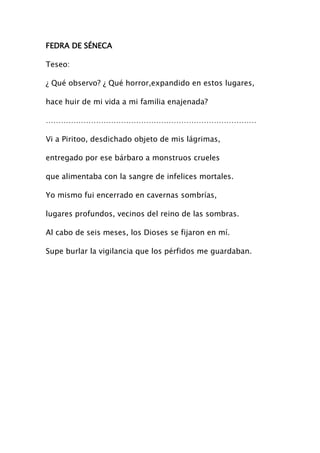 FEDRA DE SÉNECA

Teseo:

¿ Qué observo? ¿ Qué horror,expandido en estos lugares,

hace huir de mi vida a mi familia enajenada?

…………………………………………………………………………

Vi a Piritoo, desdichado objeto de mis lágrimas,

entregado por ese bárbaro a monstruos crueles

que alimentaba con la sangre de infelices mortales.

Yo mismo fui encerrado en cavernas sombrías,

lugares profundos, vecinos del reino de las sombras.

Al cabo de seis meses, los Dioses se fijaron en mí.

Supe burlar la vigilancia que los pérfidos me guardaban.
 