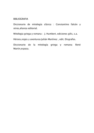 BIBLIOGRAFIA

Diccionario de mitología clásica : Constantino falcón y
otros,alianza editorial.

Mitologia griega y romana : J. Humbert, ediciones gilis, s.a.

Héroes,viajes y aventuras:Julián Martínez , edit. Disgrafos.

Diccionario    de   la     mitología   griega   y   romana:   René
Martín,espasa.
 