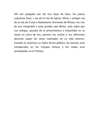 Allí son juzgados por los tres hijos de Zeus, los Jueces
supremos Éaco, ( rey de la isla de Egina), Minos ( antiguo rey
de la isla de Creta) y Radamantis (hermano de Minos), los tres
de una integridad a toda prueba; peo Minos ,más sabio que
sus colegas, gozaba de la preeminencia y empuñaba en su
mano un cetro de oro, quienes los envían a sus diferentes
destinos según los actos realizados en su vida anterior.
Cuando la sentencia se había hecho pública, los buenos eran
introducidos en los Campos Elíseos y los malos eran
precipitados en el Tártaro.
 