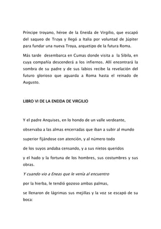 Príncipe troyano, héroe de la Eneida de Virgilio, que escapó
del saqueo de Troya y llegó a Italia por voluntad de Júpiter
para fundar una nueva Troya, arquetipo de la futura Roma.

Más tarde desembarca en Cumas donde visita a la Sibila, en
cuya compañía descenderá a los infiernos. Allí encontrará la
sombra de su padre y de sus labios recibe la revelación del
futuro glorioso que aguarda a Roma hasta el reinado de
Augusto.



LIBRO VI DE LA ENEIDA DE VIRGILIO



Y el padre Anquises, en lo hondo de un valle verdeante,

observaba a las almas encerradas que iban a subir al mundo

superior fijándose con atención, y al número todo

de los suyos andaba censando, y a sus nietos queridos

y el hado y la fortuna de los hombres, sus costumbres y sus
obras.

Y cuando vio a Eneas que le venía al encuentro

por la hierba, le tendió gozoso ambas palmas,

se llenaron de lágrimas sus mejillas y la voz se escapó de su
boca:
 