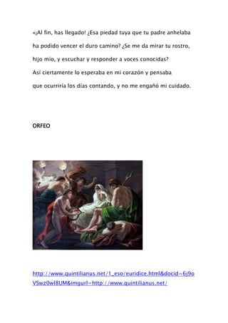«¡Al fin, has llegado! ¿Esa piedad tuya que tu padre anhelaba

ha podido vencer el duro camino? ¿Se me da mirar tu rostro,

hijo mío, y escuchar y responder a voces conocidas?

Así ciertamente lo esperaba en mi corazón y pensaba

que ocurriría los días contando, y no me engañó mi cuidado.




ORFEO




http://www.quintilianus.net/1_eso/euridice.html&docid=6j9o
VSwz0wl8UM&imgurl=http://www.quintilianus.net/
 
