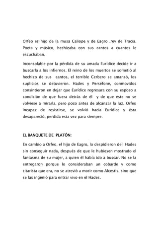 Orfeo es hijo de la musa Caliope y de Eagro ,rey de Tracia.
Poeta y músico, hechizaba con sus cantos a cuantos le
escuchaban.

Inconsolable por la pérdida de su amada Eurídice decide ir a
buscarla a los infiernos. El reino de los muertos se sometió al
hechizo de sus    cantos, el terrible Cerbero se amansó, los
suplicios se detuvieron. Hades y Perséfone, conmovidos
consintieron en dejar que Eurídice regresara con su esposo a
condición de que fuera detrás de él      y de que éste no se
volviese a mirarla, pero poco antes de alcanzar la luz, Orfeo
incapaz de resistirse, se volvió hacia Eurídice y ésta
desapareció, perdida esta vez para siempre.



EL BANQUETE DE PLATÓN:

En cambio a Orfeo, el hijo de Eagro, lo despidieron del Hades
sin conseguir nada, después de que le hubiesen mostrado el
fantasma de su mujer, a quien él había ido a buscar. No se la
entregaron porque lo consideraban un cobarde y como
citarista que era, no se atrevió a morir como Alcestis, sino que
se las ingenió para entrar vivo en el Hades.
 