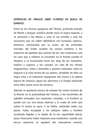 GEÓRGICAS DE VIRGILIO LIBRO VI.ORFEO EN BUSCA DE
EURIDICE.

Entró en las mismas gargantas del Ténaro, profunda entrada
de Plutón y bosque sombrío donde mora el negro espanto, y
se presentó a los Manes y ante el rey temible y ante los
corazones que no saben ablandarse con humanas súplicas.
Entonces, conmovidas por su canto, de las profundas
moradas del Erebo acudían las tenues sombras y los
espectros de aquellos que carecen de luz, tan numerosos cual
las aves que a millares se esconden en la fronda cuando el
Véspero o la huracanada lluvia las aleja de las montañas,
madres y esposos y los cuerpos sin vida de los héroes
magnánimos, niños y doncellas y jóvenes colocados sobre la
hoguera a la vista misma de sus padres; alrededor de ellos un
negro limo y el cañaveral repugnante del Cocito y la odiosa
laguna de estancas aguas los aprisiona y la Estigia esparcida
entre ellos nueve veces los encierra.

Además se quedaron presos de estupor los reinos mismos de
la Muerte en la profundidad del Tártaro, y las Euménides de
cabellos trenzados con serpientes azuladas, y el Cerbero se
quedó con sus tres bocas abiertas y la rueda de Ixión que
voltea el viento se paró. Y ya Orfeo, volviendo sobre sus
pasos, había escapado a los peligros todos y Eurídice
recobrada llegaba a la región de la luz siguiéndole detrás
(pues Proserpina había impuesto esta condición), cuando una
locura   repentina   se   apoderó   del   imprudente   amante,
 