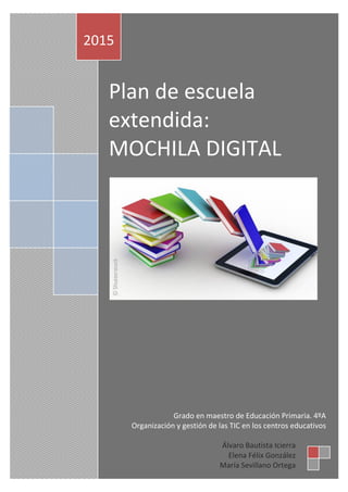 Plan de escuela
extendida:
MOCHILA DIGITAL
2015
Álvaro Bautista Icierra
Elena Félix González
María Sevillano Ortega
Grado en maestro de Educación Primaria. 4ºA
Organización y gestión de las TIC en los centros educativos
 