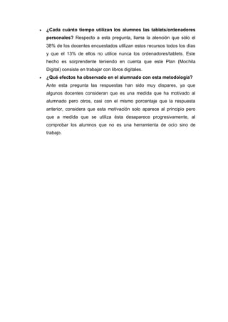  ¿Cada cuánto tiempo utilizan los alumnos las tablets/ordenadores
personales? Respecto a esta pregunta, llama la atención que sólo el
38% de los docentes encuestados utilizan estos recursos todos los días
y que el 13% de ellos no utilice nunca los ordenadores/tablets. Este
hecho es sorprendente teniendo en cuenta que este Plan (Mochila
Digital) consiste en trabajar con libros digitales.
 ¿Qué efectos ha observado en el alumnado con esta metodología?
Ante esta pregunta las respuestas han sido muy dispares, ya que
algunos docentes consideran que es una medida que ha motivado al
alumnado pero otros, casi con el mismo porcentaje que la respuesta
anterior, considera que esta motivación solo aparece al principio pero
que a medida que se utiliza ésta desaparece progresivamente, al
comprobar los alumnos que no es una herramienta de ocio sino de
trabajo.
 