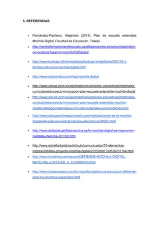 5. REFERENCIAS
 Fernández-Pacheco, Alejandro (2014). Plan de escuela extendida:
Mochila Digital. Facultad de Educación, Toledo.
 http://centroformacionprofesorado.castillalamancha.es/comunidad/crfp/c
onvocatoria?search=mochila%20digital
 http://www.burbuja.info/inmobiliaria/burbuja-inmobiliaria/352148-y-
tiempos-de-crisis-mochila-digital.html
 http://www.diariocritico.com/tag/mochila-digital
 http://www.educa.jccm.es/alumnado/es/servicios-educativos/materiales-
curriculares/proyecto-innovacion-plan-escuela-extendida-mochila-digital
 http://www.educa.jccm.es/alumnado/es/servicios-educativos/materiales-
curriculares/proyecto-innovacion-plan-escuela-extendida-mochila-
digital/catalogo-materiales-curriculares-digitales-comunidad-autono
 http://www.educaciontrespuntocero.com/noticias/como-es-la-mochila-
digital-del-siglo-xxi-caracteristicas-y-beneficios/24992.html
 http://www.eldigitalcastillalamancha.es/la-mochila-digital-se-impone-en-
castillala-mancha-161302.htm
 http://www.estrelladigital.es/articulo/comunicados/10-elementos-
imprescindibles-proyecto-mochila-digital/20150826192838251164.html
 http://www.teinteresa.es/espana/DEFIENDE-MOCHILA-DIGITAL-
MATERIAL-ESCOLAR_0_1210080016.html
 http://www.todoereaders.com/la-mochila-digital-una-educacion-diferente-
para-los-alumnos-espanoles.html
 