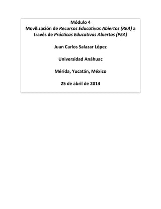 Módulo 4
Movilización de Recursos Educativos Abiertos (REA) a
través de Prácticas Educativas Abiertas (PEA)
Juan Carlos Salazar López
Universidad Anáhuac
Mérida, Yucatán, México
25 de abril de 2013
 