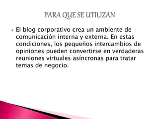  El blog corporativo crea un ambiente de
comunicación interna y externa. En estas
condiciones, los pequeños intercambios de
opiniones pueden convertirse en verdaderas
reuniones virtuales asíncronas para tratar
temas de negocio.
 