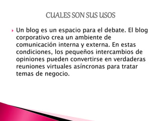  Un blog es un espacio para el debate. El blog
corporativo crea un ambiente de
comunicación interna y externa. En estas
condiciones, los pequeños intercambios de
opiniones pueden convertirse en verdaderas
reuniones virtuales asíncronas para tratar
temas de negocio.
 