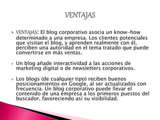  VENTAJAS: El blog corporativo asocia un know-how
determinado a una empresa. Los clientes potenciales
que visitan el blog, y aprenden realmente con él,
perciben una autoridad en el tema tratado que puede
convertirse en más ventas.
 Un blog añade interactividad a las acciones de
marketing digital o de newsletters corporativos.
 Los blogs (de cualquier tipo) reciben buenos
posicionamientos en Google, al ser actualizados con
frecuencia. Un blog corporativo puede llevar el
contenido de una empresa a los primeros puestos del
buscador, favoreciendo así su visibilidad.
 
