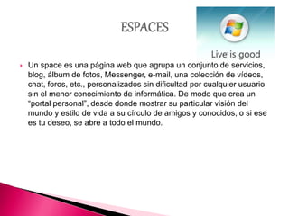  Un space es una página web que agrupa un conjunto de servicios,
blog, álbum de fotos, Messenger, e-mail, una colección de vídeos,
chat, foros, etc., personalizados sin dificultad por cualquier usuario
sin el menor conocimiento de informática. De modo que crea un
“portal personal”, desde donde mostrar su particular visión del
mundo y estilo de vida a su círculo de amigos y conocidos, o si ese
es tu deseo, se abre a todo el mundo.
 