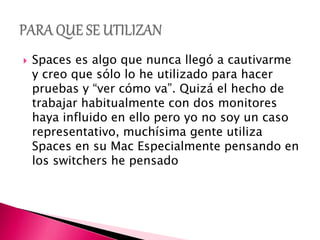  Spaces es algo que nunca llegó a cautivarme
y creo que sólo lo he utilizado para hacer
pruebas y “ver cómo va”. Quizá el hecho de
trabajar habitualmente con dos monitores
haya influido en ello pero yo no soy un caso
representativo, muchísima gente utiliza
Spaces en su Mac Especialmente pensando en
los switchers he pensado
 