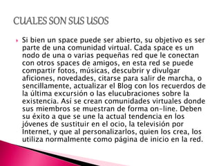  Si bien un space puede ser abierto, su objetivo es ser
parte de una comunidad virtual. Cada space es un
nodo de una o varias pequeñas red que le conectan
con otros spaces de amigos, en esta red se puede
compartir fotos, músicas, descubrir y divulgar
aficiones, novedades, citarse para salir de marcha, o
sencillamente, actualizar el Blog con los recuerdos de
la última excursión o las elucubraciones sobre la
existencia. Así se crean comunidades virtuales donde
sus miembros se muestran de forma on-line. Deben
su éxito a que se une la actual tendencia en los
jóvenes de sustituir en el ocio, la televisión por
Internet, y que al personalizarlos, quien los crea, los
utiliza normalmente como página de inicio en la red.
 