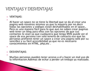  VENTAJAS:

Al hacer un space no se tiene la libertad que se da al crear una
pagina web nosotros mismos ya que la mayoría por no decir
todas las opciones y códigos están deshabilitados en el space..
Pero es una manera fácil para lo que aun no saben crear paginas
web tener un blog para ellos con las opciones de que sus
contactos lo vean ya que cualquiera que tenga MSN puede ver el
space de esa persona con solo tenerla de contacto eso que las
personas prefieren tener un space a crear una pagina web por su
sencillez y su fácil accesibilidad ya que no es necesario
conocimientos en HTML, php,etc .

 DESVENTAJAS:

Muchas personas pueden tener acceso a el y hacer un mal uso de
la informacion.Ademas de echar a perder un trebajo ya realizado.
 