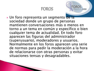  Un foro representa un segmento de la
sociedad donde un grupo de personas
mantienen conversaciones más o menos en
torno a un tema en común y específico o bien
cualquier tema de actualidad. En todo foro
aparecen las figuras del administrador
(superusuario), moderadores y usuarios.
Normalmente en los foros aparecen una serie
de normas para pedir la moderación a la hora
de relacionarse con otras personas y evitar
situaciones tensas y desagradables.
 