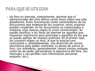  Un foro en internet, comúnmente, permite que el
administrador del sitio defina varios foros sobre una sola
plataforma. Éstos funcionarán como contenedores de las
discusiones que empezarán los usuarios; otros usuarios
pueden responder en las discusiones ya comenzadas o
empezar unas nuevas según lo crean convenientes. Se
puede clasificar a los foros de internet en aquellos que
requieren registrarse para participar y aquellos en los que
se puede aportar de manera anónima. En el primer tipo,
los usuarios eligen un nick, al que le asocian una
contraseña y, probablemente, una dirección de correo
electrónico para poder confirmar su deseo de unirse al
foro. Los miembros, generalmente, tienen ciertas ventajas
como las de poder personalizar la apariencia del foro, sus
mensajes y sus perfiles (con información personal,
avatares, etc.).
 